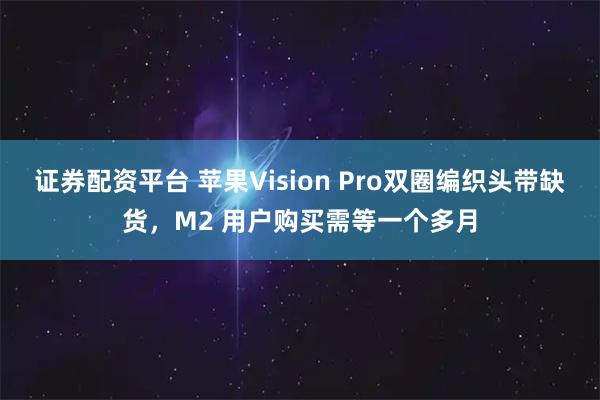 证券配资平台 苹果Vision Pro双圈编织头带缺货，M2 用户购买需等一个多月