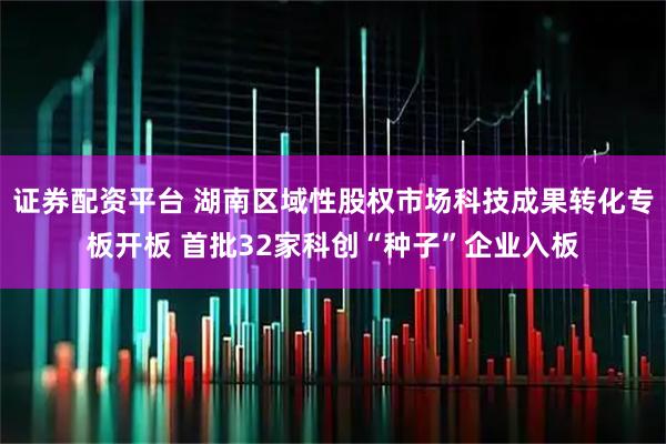 证券配资平台 湖南区域性股权市场科技成果转化专板开板 首批32家科创“种子”企业入板