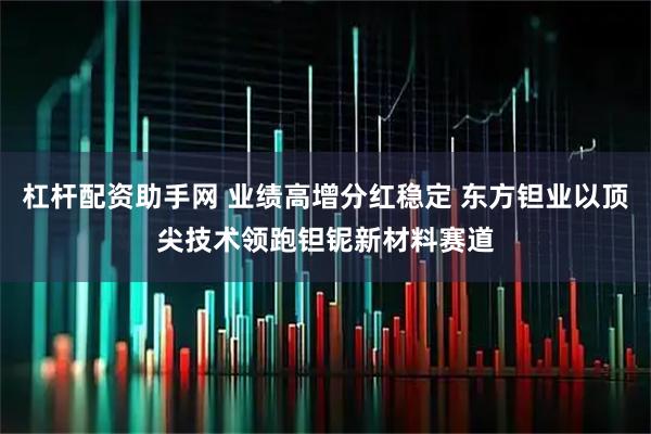 杠杆配资助手网 业绩高增分红稳定 东方钽业以顶尖技术领跑钽铌新材料赛道