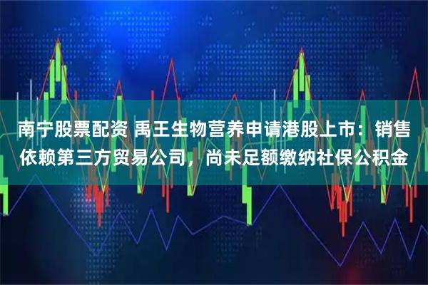 南宁股票配资 禹王生物营养申请港股上市：销售依赖第三方贸易公司，尚未足额缴纳社保公积金