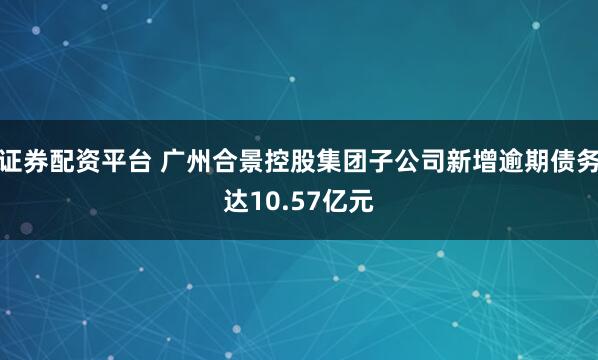 证券配资平台 广州合景控股集团子公司新增逾期债务达10.57亿元