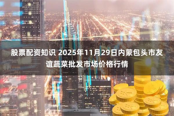 股票配资知识 2025年11月29日内蒙包头市友谊蔬菜批发市场价格行情
