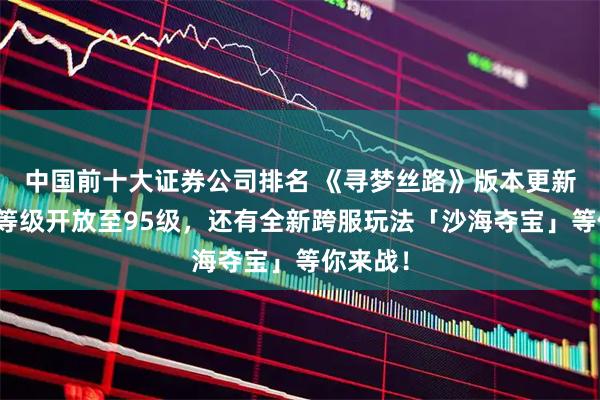 中国前十大证券公司排名 《寻梦丝路》版本更新丨角色等级开放至95级，还有全新跨服玩法「沙海夺宝」等你来战！