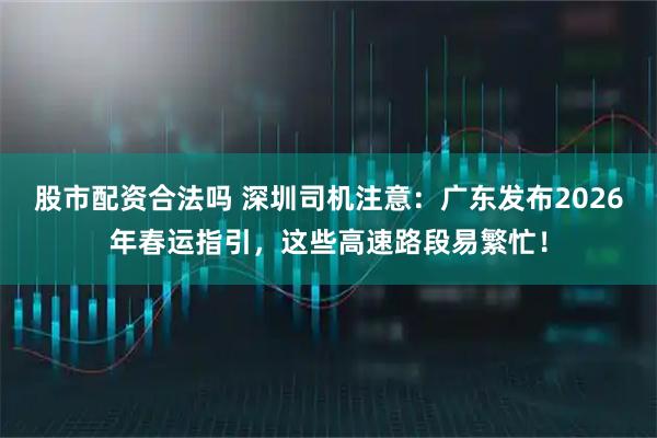 股市配资合法吗 深圳司机注意：广东发布2026年春运指引，这些高速路段易繁忙！