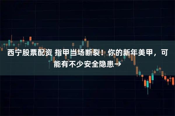 西宁股票配资 指甲当场断裂！你的新年美甲，可能有不少安全隐患→