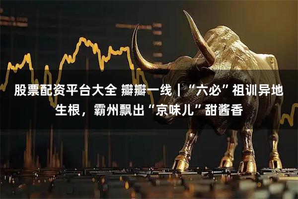 股票配资平台大全 瓣瓣一线｜“六必”祖训异地生根，霸州飘出“京味儿”甜酱香