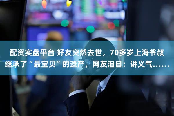 配资实盘平台 好友突然去世，70多岁上海爷叔继承了“最宝贝”的遗产，网友泪目：讲义气……