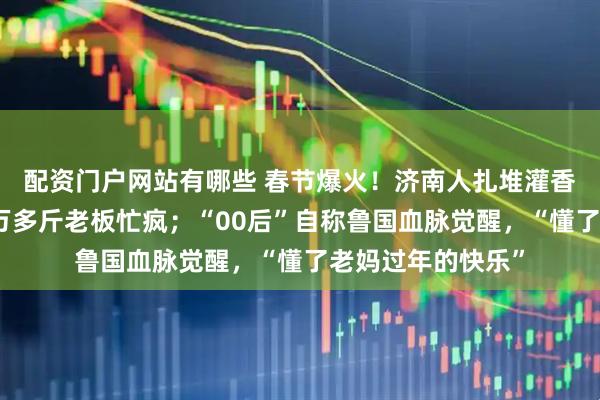 配资门户网站有哪些 春节爆火！济南人扎堆灌香肠，有门店灌一万多斤老板忙疯；“00后”自称鲁国血脉觉醒，“懂了老妈过年的快乐”
