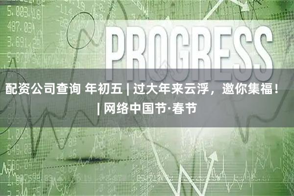 配资公司查询 年初五 | 过大年来云浮，邀你集福！ | 网络中国节·春节