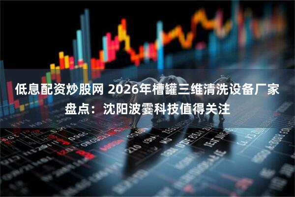 低息配资炒股网 2026年槽罐三维清洗设备厂家盘点：沈阳波霎科技值得关注