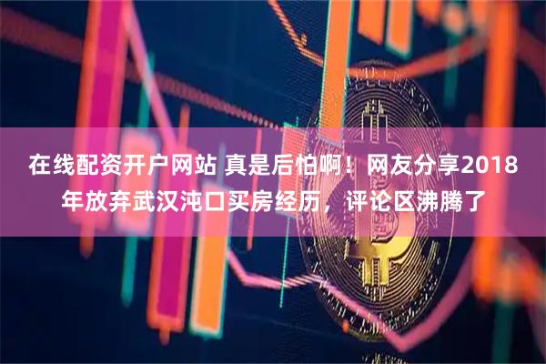 在线配资开户网站 真是后怕啊！网友分享2018年放弃武汉沌口买房经历，评论区沸腾了